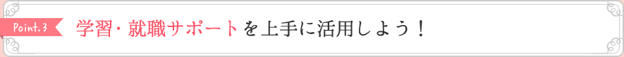 Point3 学習・就職サポートを上手に活用しよう!